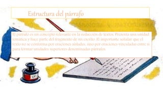 Estructura del párrafo
El párrafo es un concepto relevante en la redacción de textos. Presenta una unidad
temática y hace parte del fragmento de un escrito. El importante señalar que el
texto no se conforma por oraciones aisladas, sino por oraciones vinculadas entre sí
para formar unidades superiores denominadas párrafos.
 