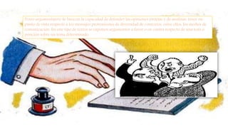 Texto argumentativo Se basa en la capacidad de defender las opiniones propias y de analizar, tener un
punto de vista respecto a los mensajes provenientes de diversidad de contextos, entre ellos, los medios de
comunicación. En este tipo de textos se exponen argumentos a favor o en contra respecto de una tesis o
posición sobre un tema determinado.
 