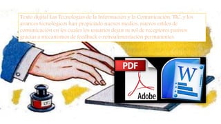 Texto digital Las Tecnologías de la Información y la Comunicación, TIC, y los
avances tecnológicos han propiciado nuevos medios, nuevos estilos de
comunicación en los cuales los usuarios dejan su rol de receptores pasivos
gracias a mecanismos de feedback o retroalimentación permanentes.
 