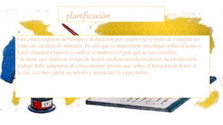 planificación
Esta etapa requiere de tiempo y dedicación por cuanto no se trata de redactar un
texto en cuestión de minutos. De ahí que es importante investigar sobre el tema y
tener claridad respecto a cuál es el motivo o el por qué se va a escribir.
* Se tiene que analizar el tipo de lector, audiencia o destinatario, La producción
textual debe adaptarse al conocimiento previo que sobre el tema puede tener el
lector, a cómo captar su interés y mantener la expectativa.
 