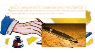 Estilo: es la forma particular o la característica especial como se expresa la
persona que redacta un escrito. Se relaciona con la forma en que se utilizan
algunas palabras, se organizan y se presentan las ideas.
 