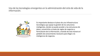 Uso de las tecnologías emergentes en la administración del ciclo de vida de la
información.
Es importante destacar el plano de una infraestructura
tecnológica que apoye la gestión de las soluciones
inteligentes, donde se pueda acceder a las estructuras de
datos, convertirlos a través de reglas de negocios y
formulación de la información, creando de esta manera el
peldaño de conocimiento necesario para llegar a la
inteligencia de negocios.
 