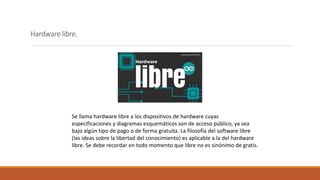 Hardware libre.
Se llama hardware libre a los dispositivos de hardware cuyas
especificaciones y diagramas esquemáticos son de acceso público, ya sea
bajo algún tipo de pago o de forma gratuita. La filosofía del software libre
(las ideas sobre la libertad del conocimiento) es aplicable a la del hardware
libre. Se debe recordar en todo momento que libre no es sinónimo de gratis.
 