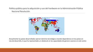 Actualmente los países desarrollados ejercen dominio tecnológico creando dependencia en los países en
vías de desarrollo, lo que ha representado un obstáculo en las capacidades de generar avances en este sector.
Política pública para la adquisición y uso del hardware en la Administración Pública
Nacional Resolución.
 