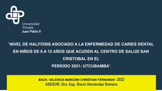 “NIVEL DE HALITOSIS ASOCIADO A LA ENFERMEDAD DE CARIES DENTAL
EN NIÑOS DE 6 A 12 AÑOS QUE ACUDEN AL CENTRO DE SALUD SAN
CRISTOBAL EN EL
PERÍODO 2021- UTCUBAMBA”
BACH. VALENCIA MARCONI CHRISTIAN FERNANDO- 2022
ASESOR: Dra. Esp. Rocio Hernández Romero
 