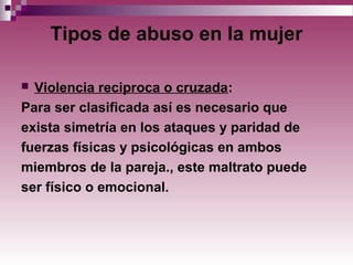 Tipos de abuso en la mujer
 Violencia reciproca o cruzada:
Para ser clasificada así es necesario que
exista simetría en los ataques y paridad de
fuerzas físicas y psicológicas en ambos
miembros de la pareja., este maltrato puede
ser físico o emocional.
 