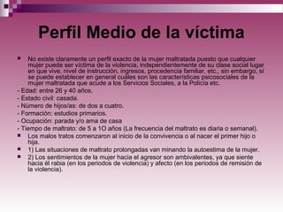 Perfil Medio de la víctima
 No existe claramente un perfil exacto de la mujer maltratada puesto que cualquier
mujer puede ser víctima de la violencia, independientemente de su clase social lugar
en que vive, nivel de instrucción, ingresos, procedencia familiar, etc., sin embargo, sí
se puede establecer en general cuáles son las características psicosociales de la
mujer maltratada que acude a los Servicios Sociales, a la Policía etc.
- Edad: entre 26 y 40 años.
- Estado civil: casada.
- Número de hijos/as: de dos a cuatro.
- Formación: estudios primarios.
- Ocupación: parada y/o ama de casa
- Tiempo de maltrato: de 5 a 1O años (La frecuencia del maltrato es diaria o semanal).
 Los malos tratos comenzaron al inicio de la convivencia o al nacer el primer hijo o
hija.
 1) Las situaciones de maltrato prolongadas van minando la autoestima de la mujer.
 2) Los sentimientos de la mujer hacia el agresor son ambivalentes, ya que siente
hacia él rabia (en los periodos de violencia) y afecto (en los periodos de remisión de
la violencia).
 