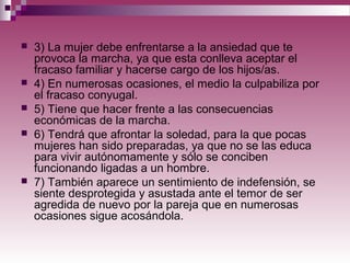  3) La mujer debe enfrentarse a la ansiedad que te
provoca la marcha, ya que esta conlleva aceptar el
fracaso familiar y hacerse cargo de los hijos/as.
 4) En numerosas ocasiones, el medio la culpabiliza por
el fracaso conyugal.
 5) Tiene que hacer frente a las consecuencias
económicas de la marcha.
 6) Tendrá que afrontar la soledad, para la que pocas
mujeres han sido preparadas, ya que no se las educa
para vivir autónomamente y sólo se conciben
funcionando ligadas a un hombre.
 7) También aparece un sentimiento de indefensión, se
siente desprotegida y asustada ante el temor de ser
agredida de nuevo por la pareja que en numerosas
ocasiones sigue acosándola.
 