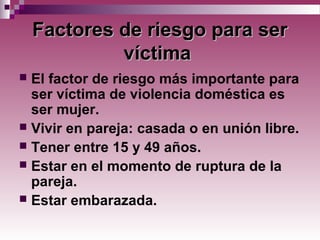 FFactores de riesgo para seractores de riesgo para ser
víctimavíctima
 El factor de riesgo más importante para
ser víctima de violencia doméstica es
ser mujer.
 Vivir en pareja: casada o en unión libre.
 Tener entre 15 y 49 años.
 Estar en el momento de ruptura de la
pareja.
 Estar embarazada.
 