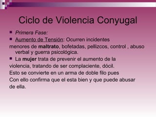 Ciclo de Violencia Conyugal
 Primera Fase:
 Aumento de Tensión: Ocurren incidentes
menores de maltrato, bofetadas, pellizcos, control , abuso
verbal y guerra psicológica.
 La mujer trata de prevenir el aumento de la
violencia, tratando de ser complaciente, dócil.
Esto se convierte en un arma de doble filo pues
Con ello confirma que el esta bien y que puede abusar
de ella.
 