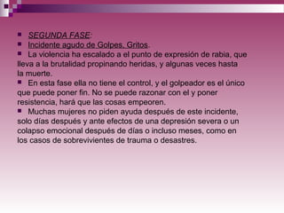  SEGUNDA FASE:
 Incidente agudo de Golpes, Gritos.
 La violencia ha escalado a el punto de expresión de rabia, que
lleva a la brutalidad propinando heridas, y algunas veces hasta
la muerte.
 En esta fase ella no tiene el control, y el golpeador es el único
que puede poner fin. No se puede razonar con el y poner
resistencia, hará que las cosas empeoren.
 Muchas mujeres no piden ayuda después de este incidente,
solo días después y ante efectos de una depresión severa o un
colapso emocional después de días o incluso meses, como en
los casos de sobrevivientes de trauma o desastres.
 