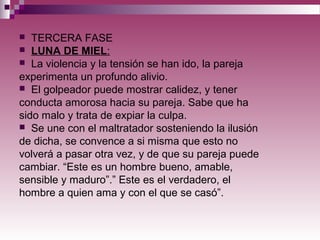  TERCERA FASE
 LUNA DE MIEL:
 La violencia y la tensión se han ido, la pareja
experimenta un profundo alivio.
 El golpeador puede mostrar calidez, y tener
conducta amorosa hacia su pareja. Sabe que ha
sido malo y trata de expiar la culpa.
 Se une con el maltratador sosteniendo la ilusión
de dicha, se convence a si misma que esto no
volverá a pasar otra vez, y de que su pareja puede
cambiar. “Este es un hombre bueno, amable,
sensible y maduro”.” Este es el verdadero, el
hombre a quien ama y con el que se casó”.
 