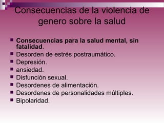 Consecuencias de la violencia de
genero sobre la salud
 Consecuencias para la salud mental, sin
fatalidad.
 Desorden de estrés postraumático.
 Depresión.
 ansiedad.
 Disfunción sexual.
 Desordenes de alimentación.
 Desordenes de personalidades múltiples.
 Bipolaridad.
 