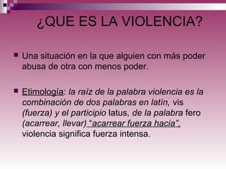 ¿QUE ES LA VIOLENCIA?
 Una situación en la que alguien con más poder
abusa de otra con menos poder.
 Etimología: la raíz de la palabra violencia es la
combinación de dos palabras en latín, vis
(fuerza) y el participio latus, de la palabra fero
(acarrear, llevar) “acarrear fuerza hacia”,
violencia significa fuerza intensa.
 