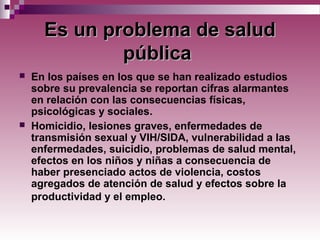 EsEs un problema de saludun problema de salud
públicapública
 En los países en los que se han realizado estudios
sobre su prevalencia se reportan cifras alarmantes
en relación con las consecuencias físicas,
psicológicas y sociales.
 Homicidio, lesiones graves, enfermedades de
transmisión sexual y VIH/SIDA, vulnerabilidad a las
enfermedades, suicidio, problemas de salud mental,
efectos en los niños y niñas a consecuencia de
haber presenciado actos de violencia, costos
agregados de atención de salud y efectos sobre la
productividad y el empleo.
 