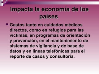 ImpactaImpacta la economía de losla economía de los
paísespaíses
 Gastos tanto en cuidados médicos
directos, como en refugios para las
víctimas, en programas de orientación
y prevención, en el mantenimiento de
sistemas de vigilancia y de base de
datos y en líneas telefónicas para el
reporte de casos y consultoría.
 