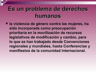 Es un problema de derechosEs un problema de derechos
humanoshumanos
 la violencia de género contra las mujeres, ha
sido incorporada como preocupación
prioritaria en la movilización de recursos
legislativos de modificación y cambio, para
lo que se han trabajado desde Convenciones
regionales y mundiales, hasta Conferencias y
manifiestos de la comunidad internacional.
 