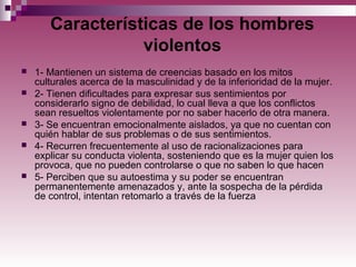 Características de los hombres
violentos
 1- Mantienen un sistema de creencias basado en los mitos
culturales acerca de la masculinidad y de la inferioridad de la mujer.
 2- Tienen dificultades para expresar sus sentimientos por
considerarlo signo de debilidad, lo cual lleva a que los conflictos
sean resueltos violentamente por no saber hacerlo de otra manera.
 3- Se encuentran emocionalmente aislados, ya que no cuentan con
quién hablar de sus problemas o de sus sentimientos.
 4- Recurren frecuentemente al uso de racionalizaciones para
explicar su conducta violenta, sosteniendo que es la mujer quien los
provoca, que no pueden controlarse o que no saben lo que hacen
 5- Perciben que su autoestima y su poder se encuentran
permanentemente amenazados y, ante la sospecha de la pérdida
de control, intentan retomarlo a través de la fuerza
 