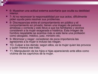  6- Muestran una actitud externa autoritaria que oculta su debilidad
interior.
 7- Al no reconocer la responsabilidad por sus actos, difícilmente
piden ayuda para resolver sus problemas.
 8- Discrepancias entre el comportamiento en público y el
comportamiento en privado: tienen una imagen de persona
amistosa y correcta y esto lleva a que los familiares y vecinos
consideren a la mujer exagerada e histérica. Esta imagen de
hombre respetable se acentúa más si este tiene una profesión
como abogado, médico, juez, ministro etc.
 9- Minimizar y negar: consideran de poca importancia las
agresiones a la mujer e incluso las niegan.
 1O- Culpar a los demás: según ellos, es la mujer quien les provoca
y quien merece ese trato.
 11- Manipulación de los hijos e hijas apareciendo ante ellos como
víctima de los caprichos de la mujer.
 
