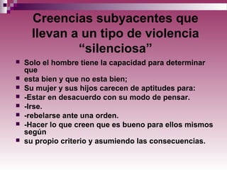 Creencias subyacentes que
llevan a un tipo de violencia
“silenciosa”
 Solo el hombre tiene la capacidad para determinar
que
 esta bien y que no esta bien;
 Su mujer y sus hijos carecen de aptitudes para:
 -Estar en desacuerdo con su modo de pensar.
 -Irse.
 -rebelarse ante una orden.
 -Hacer lo que creen que es bueno para ellos mismos
según
 su propio criterio y asumiendo las consecuencias.
 