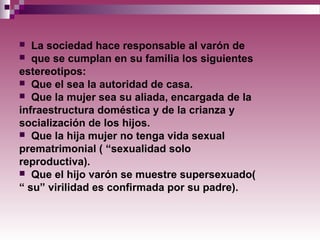  La sociedad hace responsable al varón de
 que se cumplan en su familia los siguientes
estereotipos:
 Que el sea la autoridad de casa.
 Que la mujer sea su aliada, encargada de la
infraestructura doméstica y de la crianza y
socialización de los hijos.
 Que la hija mujer no tenga vida sexual
prematrimonial ( “sexualidad solo
reproductiva).
 Que el hijo varón se muestre supersexuado(
“ su” virilidad es confirmada por su padre).
 