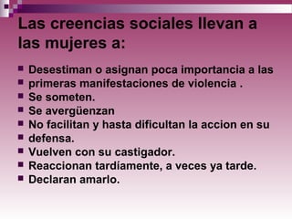 Las creencias sociales llevan a
las mujeres a:
 Desestiman o asignan poca importancia a las
 primeras manifestaciones de violencia .
 Se someten.
 Se avergüenzan
 No facilitan y hasta dificultan la accion en su
 defensa.
 Vuelven con su castigador.
 Reaccionan tardíamente, a veces ya tarde.
 Declaran amarlo.
 