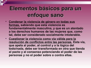 Elementos básicos para unElementos básicos para un
enfoque sanoenfoque sano
 Condenar la violencia de género en todas sus
formas, sabiendo que esta violencia es
fundamentalmente masculina, y que es un atentado
a los derechos humanos de las mujeres que, como
tal, debe ser considerado socialmente intolerable.
 Cuestionar la violencia como vía válida para la
resolución de conflictos entre las personas. Esta vía,
que apela al poder, al control y a la lógica del
todo/nada, debe ser transformada en otra que tienda
al pacto y al consenso potenciando el poder de las
personas y no el poder sobre o contra ellas.
 