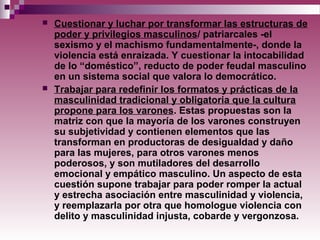  Cuestionar y luchar por transformar las estructuras de
poder y privilegios masculinos/ patriarcales -el
sexismo y el machismo fundamentalmente-, donde la
violencia está enraizada. Y cuestionar la intocabilidad
de lo “doméstico”, reducto de poder feudal masculino
en un sistema social que valora lo democrático.
 Trabajar para redefinir los formatos y prácticas de la
masculinidad tradicional y obligatoria que la cultura
propone para los varones. Estas propuestas son la
matriz con que la mayoría de los varones construyen
su subjetividad y contienen elementos que las
transforman en productoras de desigualdad y daño
para las mujeres, para otros varones menos
poderosos, y son mutiladores del desarrollo
emocional y empático masculino. Un aspecto de esta
cuestión supone trabajar para poder romper la actual
y estrecha asociación entre masculinidad y violencia,
y reemplazarla por otra que homologue violencia con
delito y masculinidad injusta, cobarde y vergonzosa.
 