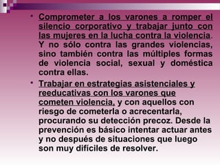  Comprometer a los varones a romper el
silencio corporativo y trabajar junto con
las mujeres en la lucha contra la violencia.
Y no sólo contra las grandes violencias,
sino también contra las múltiples formas
de violencia social, sexual y doméstica
contra ellas.
 Trabajar en estrategias asistenciales y
reeducativas con los varones que
cometen violencia, y con aquellos con
riesgo de cometerla o acrecentarla,
procurando su detección precoz. Desde la
prevención es básico intentar actuar antes
y no después de situaciones que luego
son muy difíciles de resolver.
 