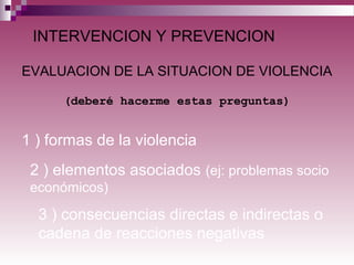 INTERVENCION Y PREVENCION
1 ) formas de la violencia
EVALUACION DE LA SITUACION DE VIOLENCIA
(deberé hacerme estas preguntas)
2 ) elementos asociados (ej: problemas socio
económicos)
3 ) consecuencias directas e indirectas o
cadena de reacciones negativas
 