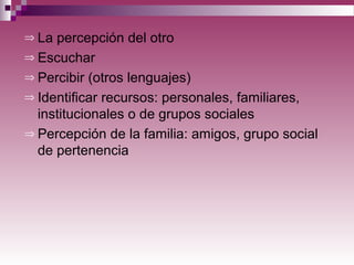 ⇒ La percepción del otro
⇒ Escuchar
⇒ Percibir (otros lenguajes)
⇒ Identificar recursos: personales, familiares,
institucionales o de grupos sociales
⇒ Percepción de la familia: amigos, grupo social
de pertenencia
 