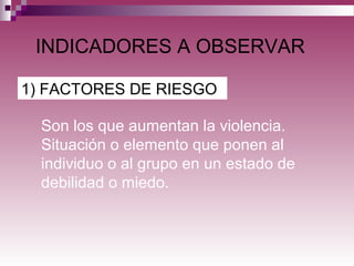INDICADORES A OBSERVAR
1) FACTORES DE RIESGO
Son los que aumentan la violencia.
Situación o elemento que ponen al
individuo o al grupo en un estado de
debilidad o miedo.
 