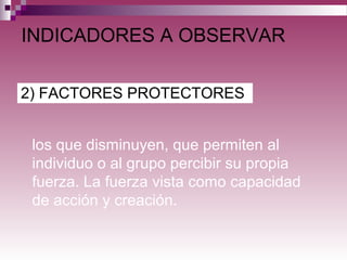 2) FACTORES PROTECTORES
INDICADORES A OBSERVAR
los que disminuyen, que permiten al
individuo o al grupo percibir su propia
fuerza. La fuerza vista como capacidad
de acción y creación.
 