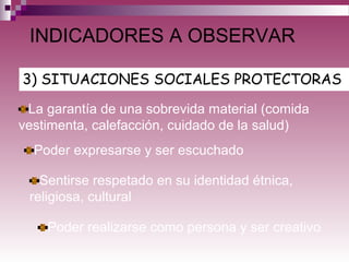 3) SITUACIONES SOCIALES PROTECTORAS
INDICADORES A OBSERVAR
La garantía de una sobrevida material (comida
vestimenta, calefacción, cuidado de la salud)
Poder expresarse y ser escuchado
Sentirse respetado en su identidad étnica,
religiosa, cultural
Poder realizarse como persona y ser creativo
 