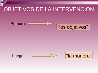 OBJETIVOS DE LA INTERVENCION
“los objetivos”
“la manera”
Primero:
Luego:
 