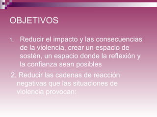 OBJETIVOS
1. Reducir el impacto y las consecuencias
de la violencia, crear un espacio de
sostén, un espacio donde la reflexión y
la confianza sean posibles
2. Reducir las cadenas de reacción
negativas que las situaciones de
violencia provocan:
 