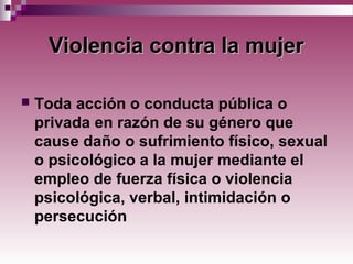 Violencia contra la mujerViolencia contra la mujer
 Toda acción o conducta pública o
privada en razón de su género que
cause daño o sufrimiento físico, sexual
o psicológico a la mujer mediante el
empleo de fuerza física o violencia
psicológica, verbal, intimidación o
persecución
 