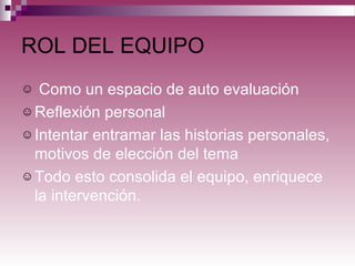 ROL DEL EQUIPO
☺ Como un espacio de auto evaluación
☺Reflexión personal
☺Intentar entramar las historias personales,
motivos de elección del tema
☺Todo esto consolida el equipo, enriquece
la intervención.
 