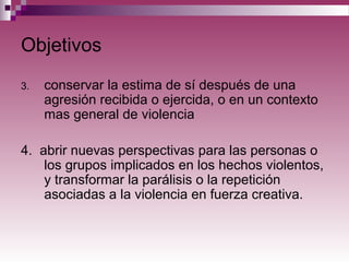 Objetivos
3. conservar la estima de sí después de una
agresión recibida o ejercida, o en un contexto
mas general de violencia
4. abrir nuevas perspectivas para las personas o
los grupos implicados en los hechos violentos,
y transformar la parálisis o la repetición
asociadas a la violencia en fuerza creativa.
 