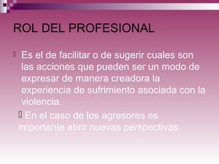 ROL DEL PROFESIONAL
 Es el de facilitar o de sugerir cuales son
las acciones que pueden ser un modo de
expresar de manera creadora la
experiencia de sufrimiento asociada con la
violencia.
 En el caso de los agresores es
importante abrir nuevas perspectivas.
 