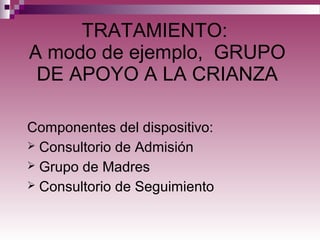 TRATAMIENTO:
A modo de ejemplo, GRUPO
DE APOYO A LA CRIANZA
Componentes del dispositivo:
 Consultorio de Admisión
 Grupo de Madres
 Consultorio de Seguimiento
 