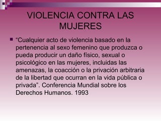 VIOLENCIA CONTRA LAS
MUJERES
 “Cualquier acto de violencia basado en la
pertenencia al sexo femenino que produzca o
pueda producir un daño físico, sexual o
psicológico en las mujeres, incluidas las
amenazas, la coacción o la privación arbitraria
de la libertad que ocurran en la vida pública o
privada”. Conferencia Mundial sobre los
Derechos Humanos. 1993
 
