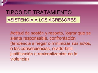 TIPOS DE TRATAMIENTO
Actitud de sostén y respeto, lograr que se
sienta responsable, confrontación
(tendencia a negar o minimizar sus actos,
o las consecuencias, olvido fácil,
justificación o racionalización de la
violencia)
ASISTENCIA A LOS AGRESORES
 