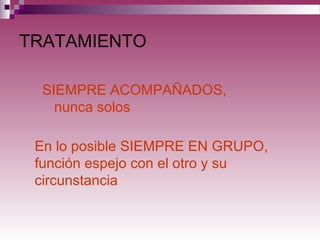 TRATAMIENTO
SIEMPRE ACOMPAÑADOS,
nunca solos
En lo posible SIEMPRE EN GRUPO,
función espejo con el otro y su
circunstancia
 