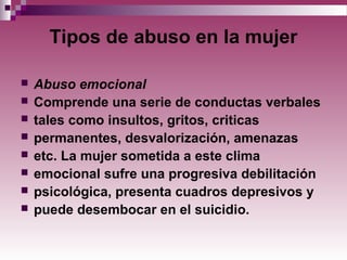 Tipos de abuso en la mujer
 Abuso emocional
 Comprende una serie de conductas verbales
 tales como insultos, gritos, criticas
 permanentes, desvalorización, amenazas
 etc. La mujer sometida a este clima
 emocional sufre una progresiva debilitación
 psicológica, presenta cuadros depresivos y
 puede desembocar en el suicidio.
 