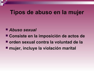 Tipos de abuso en la mujer
 Abuso sexual
 Consiste en la imposición de actos de
 orden sexual contra la voluntad de la
 mujer, incluye la violación marital
 