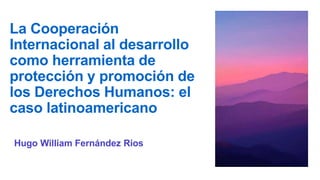 La Cooperación
Internacional al desarrollo
como herramienta de
protección y promoción de
los Derechos Humanos: el
caso latinoamericano
Hugo William Fernández Rios
 