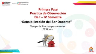 Primera Fase
Práctica de Observación
De I – IV Semestre
“Sensibilización del Ser Docente”
Tiempo de Práctica por semestre
32 Horas.
 