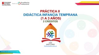 PRÁCTICA II
DIDÁCTICA INFANCIA TEMPRANA
(1 A 3 AÑOS)
2 CREDITOS
LIDER
HILDA FLOREZ
hlufloreza@ut.edu.co
 