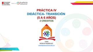 PRÁCTICA IV
DIDÁCTICA- TRANSICIÓN
(5 A 6 AÑOS)
2 CREDITOS
LIDER
PATRICIA RODRIGUEZ
prodriguezcor@ut.edu.co
 